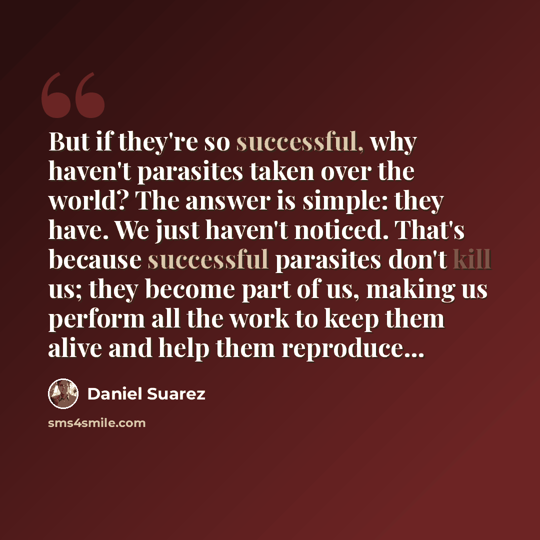 “But if they're so successful, why haven't parasites taken over the world? The answer is simple: they have. We just haven't noticed. That's because successful parasites don't kill us; they become part of us, making us perform all the work to keep them alive and help them reproduce...” quote by Daniel Suarez