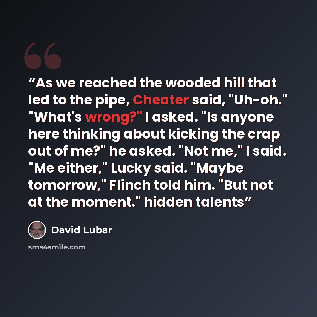 “As we reached the wooded hill that led to the pipe, Cheater said, "Uh-oh." "What's wrong?" I asked. "Is anyone here thinking about kicking the crap out of me?" he asked. "Not me," I said. "Me either," Lucky said. "Maybe tomorrow," Flinch told him. "But not at the moment." hidden talents” quote by David Lubar