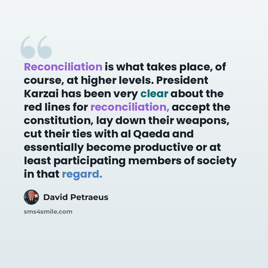 “Reconciliation is what takes place, of course, at higher levels. President Karzai has been very clear about the red lines for reconciliation, accept the constitution, lay down their weapons, cut their ties with al Qaeda and essentially become productive or at least participating members of society…” quote by David Petraeus