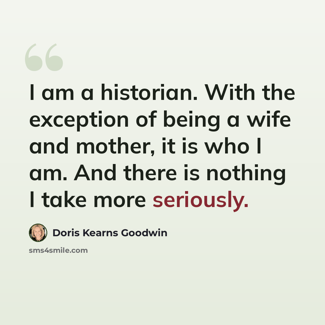 “I am a historian. With the exception of being a wife and mother, it is who I am. And there is nothing I take more seriously.” quote by Doris Kearns Goodwin