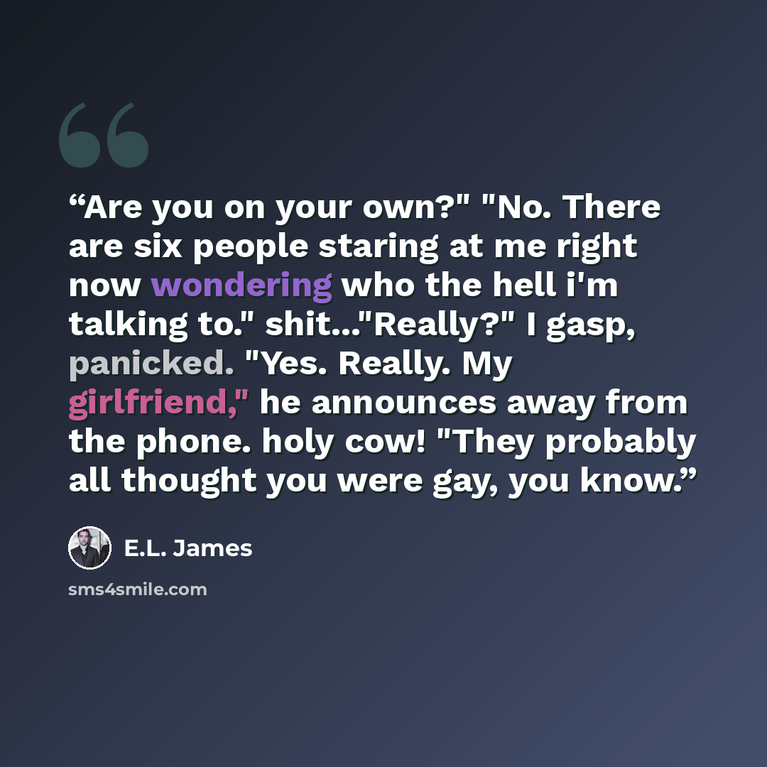 “Are you on your own?" "No. There are six people staring at me right now wondering who the hell i'm talking to." shit..."Really?" I gasp, panicked. "Yes. Really. My girlfriend," he announces away from the phone. holy cow! "They probably all thought you were gay, you know.” quote by E.L. James