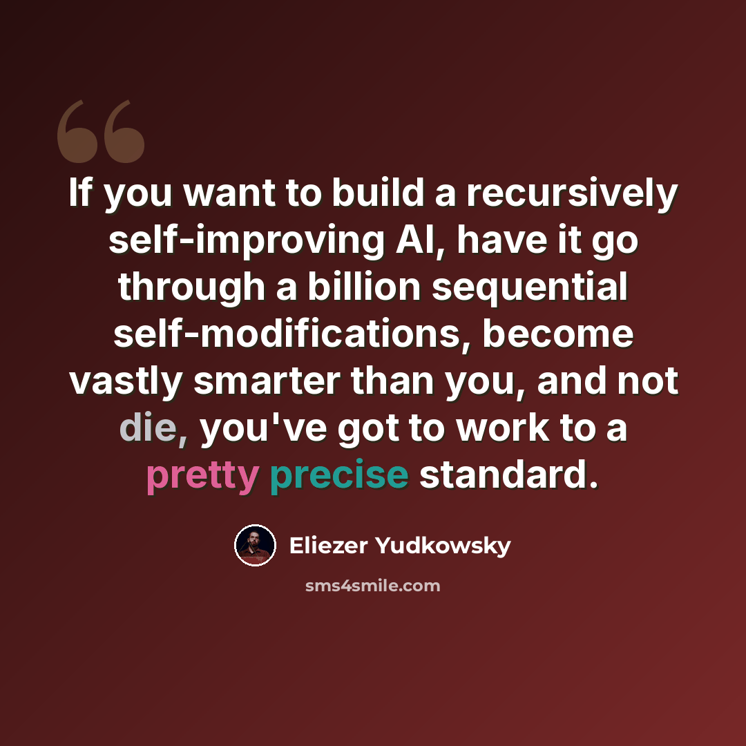 “If you want to build a recursively self-improving AI, have it go through a billion sequential self-modifications, become vastly smarter than you, and not die, you've got to work to a pretty precise standard.” quote by Eliezer Yudkowsky