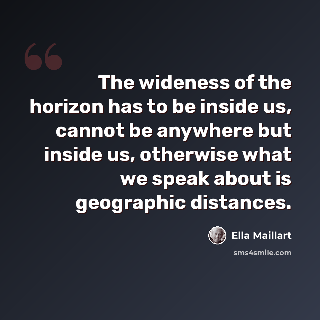 “The wideness of the horizon has to be inside us, cannot be anywhere but inside us, otherwise what we speak about is geographic distances.” quote by Ella Maillart