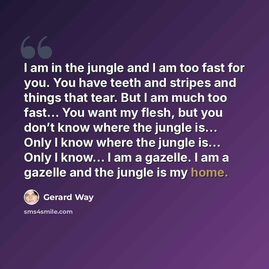 “I am in the jungle and I am too fast for you. You have teeth and stripes and things that tear. But I am much too fast… You want my flesh, but you don’t know where the jungle is… Only I know where the jungle is… Only I know… I am a gazelle. I am a gazelle and the jungle is my home.” quote by Gerard Way