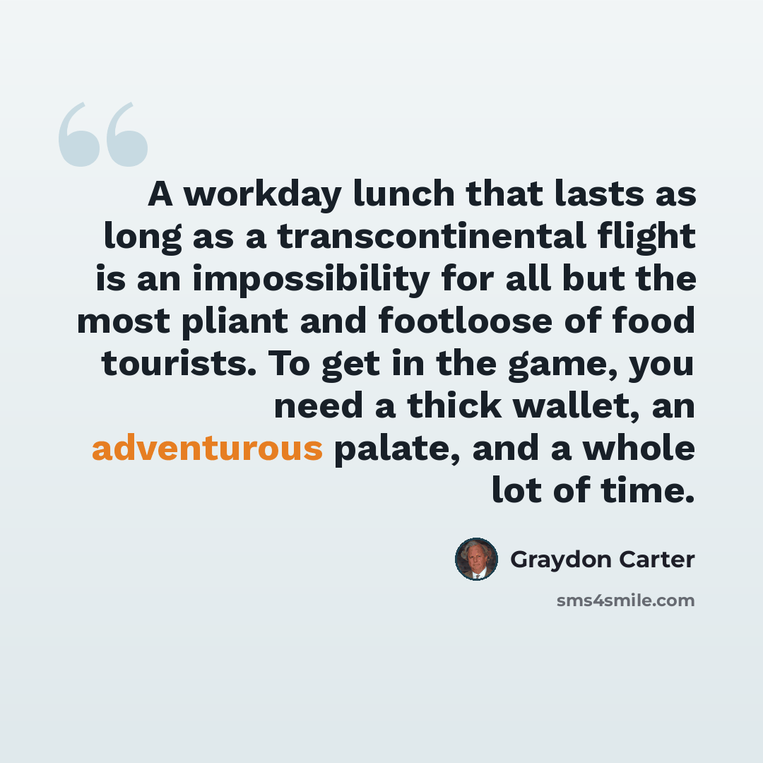 “A workday lunch that lasts as long as a transcontinental flight is an impossibility for all but the most pliant and footloose of food tourists. To get in the game, you need a thick wallet, an adventurous palate, and a whole lot of time.” quote by Graydon Carter