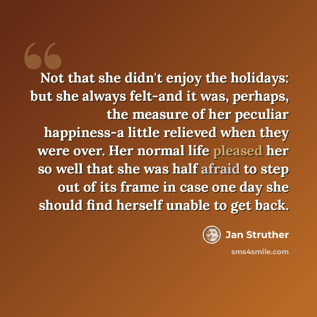 “Not that she didn't enjoy the holidays: but she always felt-and it was, perhaps, the measure of her peculiar happiness-a little relieved when they were over. Her normal life pleased her so well that she was half afraid to step out of its frame in case one day she should find herself unable to get…” quote by Jan Struther