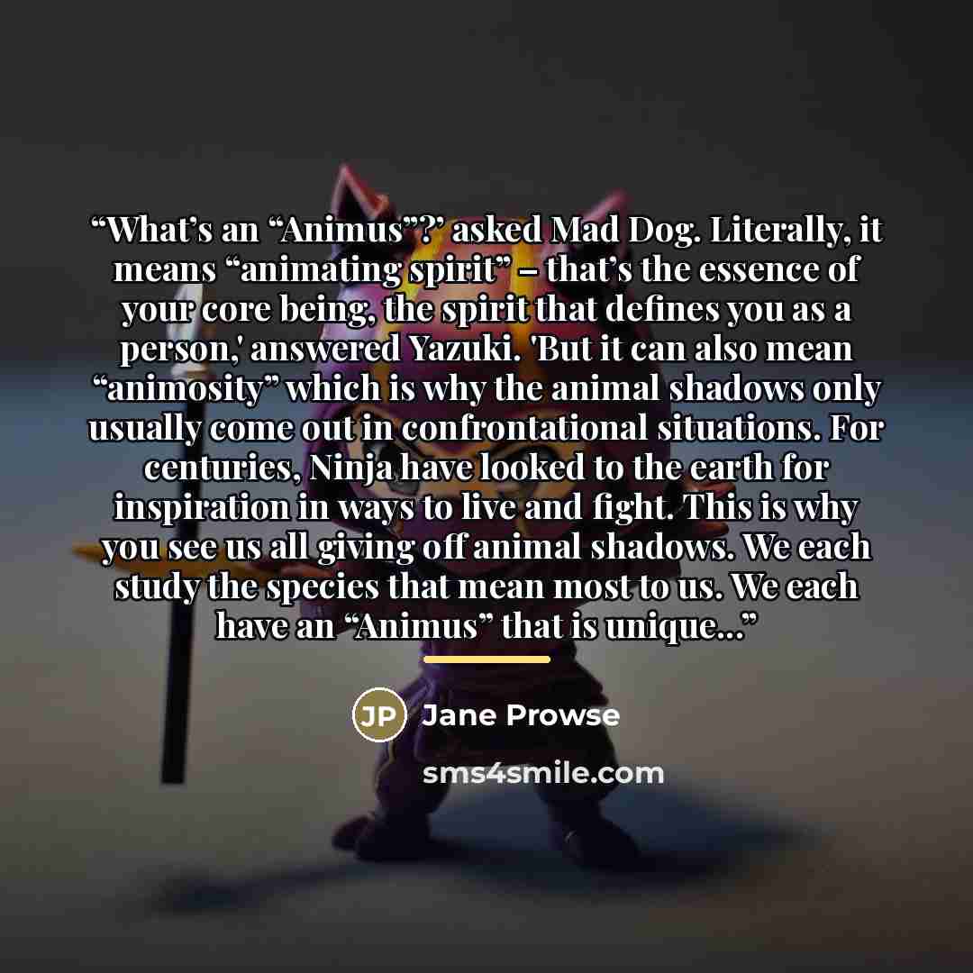 “What’s an “Animus”?’ asked Mad Dog. Literally, it means “animating spirit” – that’s the essence of your core being, the spirit that defines you as a person,' answered Yazuki. 'But it can also mean “animosity” which is why the animal shadows only usually come out in confrontational situations. For…” quote by Jane Prowse