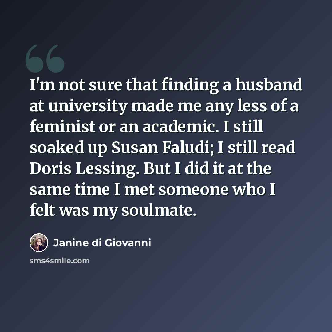 “I'm not sure that finding a husband at university made me any less of a feminist or an academic. I still soaked up Susan Faludi; I still read Doris Lessing. But I did it at the same time I met someone who I felt was my soulmate.” quote by Janine di Giovanni