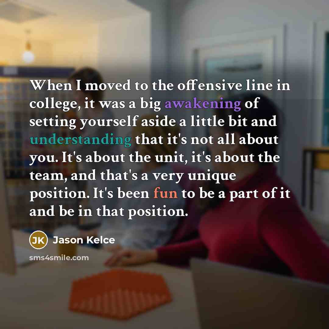 “When I moved to the offensive line in college, it was a big awakening of setting yourself aside a little bit and understanding that it's not all about you. It's about the unit, it's about the team, and that's a very unique position. It's been fun to be a part of it and be in that position.” quote by Jason Kelce