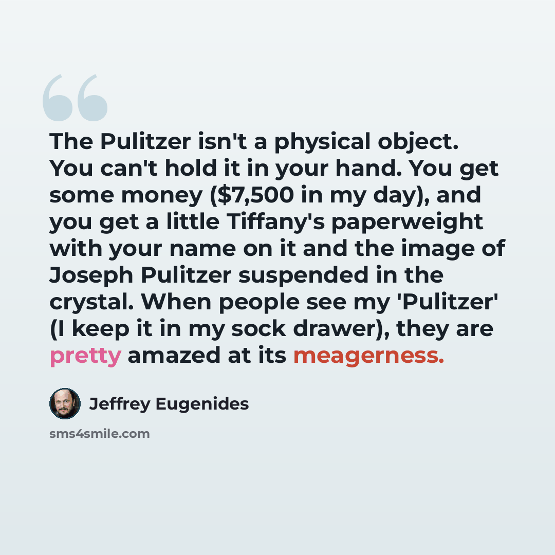“The Pulitzer isn't a physical object. You can't hold it in your hand. You get some money ($7,500 in my day), and you get a little Tiffany's paperweight with your name on it and the image of Joseph Pulitzer suspended in the crystal. When people see my 'Pulitzer' (I keep it in my sock drawer), they…” quote by Jeffrey Eugenides