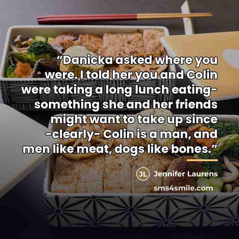 “Danicka asked where you were. I told her you and Colin were taking a long lunch eating- something she and her friends might want to take up since -clearly- Colin is a man, and men like meat, dogs like bones.” quote by Jennifer Laurens