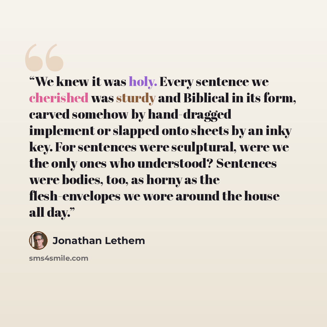 “We knew it was holy. Every sentence we cherished was sturdy and Biblical in its form, carved somehow by hand-dragged implement or slapped onto sheets by an inky key. For sentences were sculptural, were we the only ones who understood? Sentences were bodies, too, as horny as the flesh-envelopes we…” quote by Jonathan Lethem