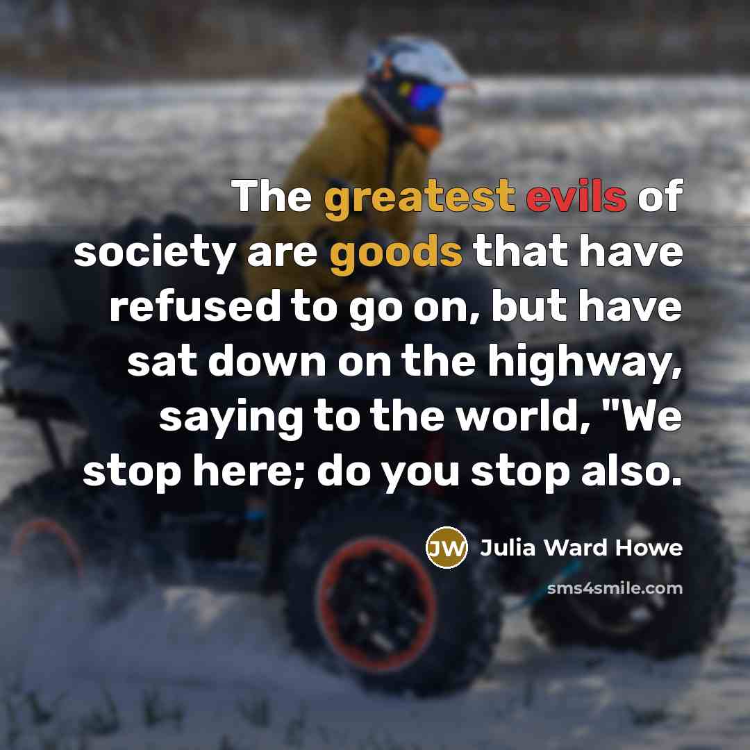 “The greatest evils of society are goods that have refused to go on, but have sat down on the highway, saying to the world, "We stop here; do you stop also.” quote by Julia Ward Howe
