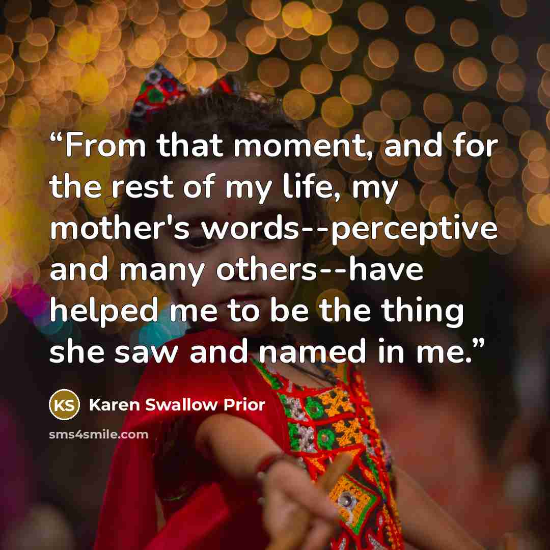 “From that moment, and for the rest of my life, my mother's words--perceptive and many others--have helped me to be the thing she saw and named in me.” quote by Karen Swallow Prior