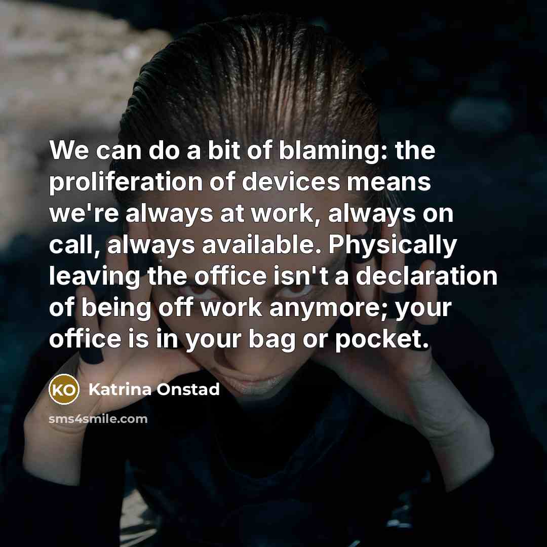“We can do a bit of blaming: the proliferation of devices means we're always at work, always on call, always available. Physically leaving the office isn't a declaration of being off work anymore; your office is in your bag or pocket.” quote by Katrina Onstad