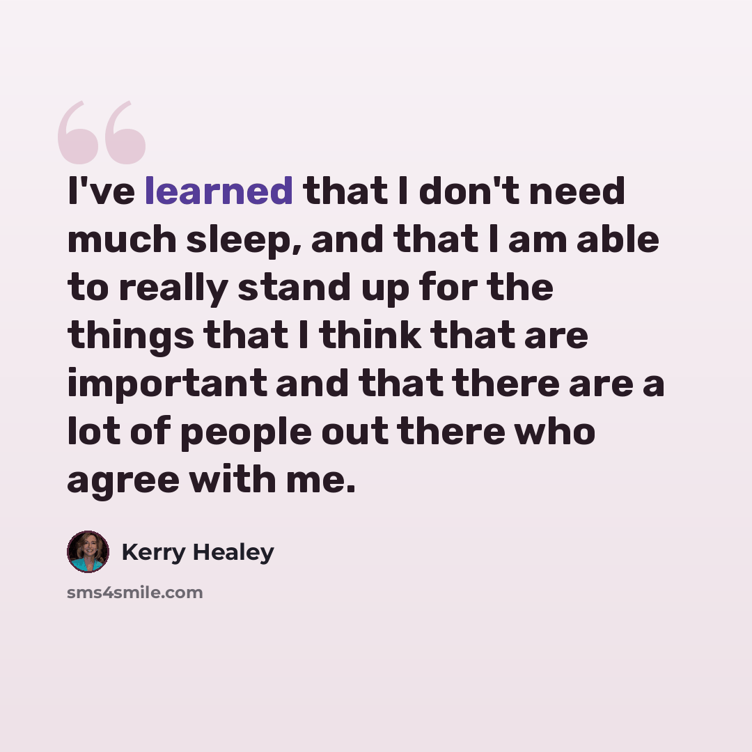 “I've learned that I don't need much sleep, and that I am able to really stand up for the things that I think that are important and that there are a lot of people out there who agree with me.” quote by Kerry Healey