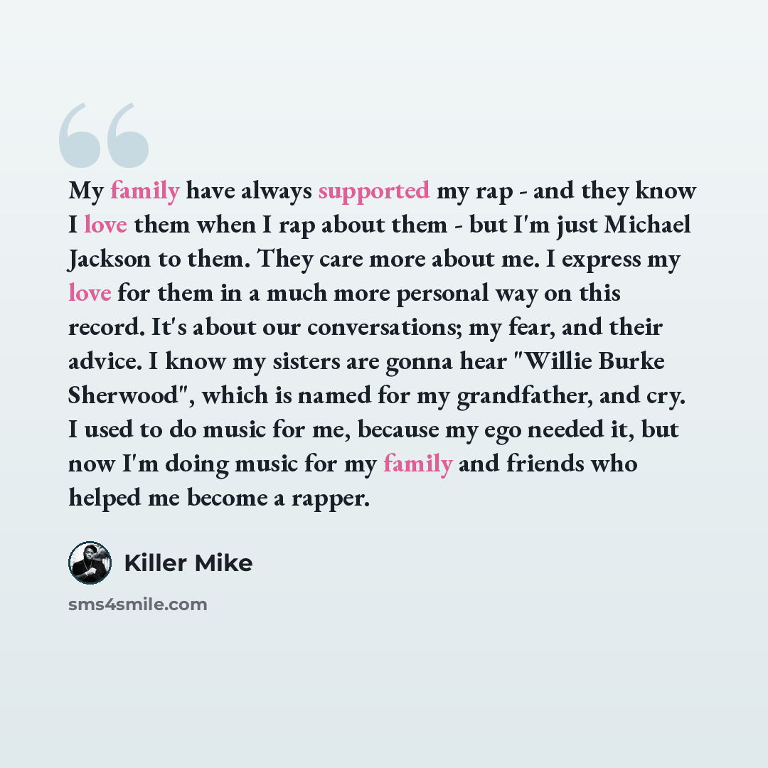 “My family have always supported my rap - and they know I love them when I rap about them - but I'm just Michael Jackson to them. They care more about me. I express my love for them in a much more personal way on this record. It's about our conversations; my fear, and their advice. I know my…” quote by Killer Mike