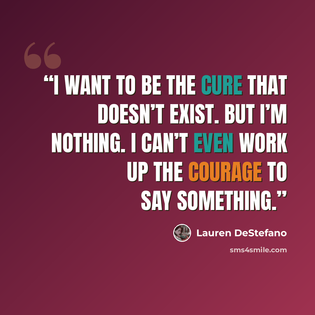“I want to be the cure that doesn’t exist. But I’m nothing. I can’t even work up the courage to say something.” quote by Lauren DeStefano