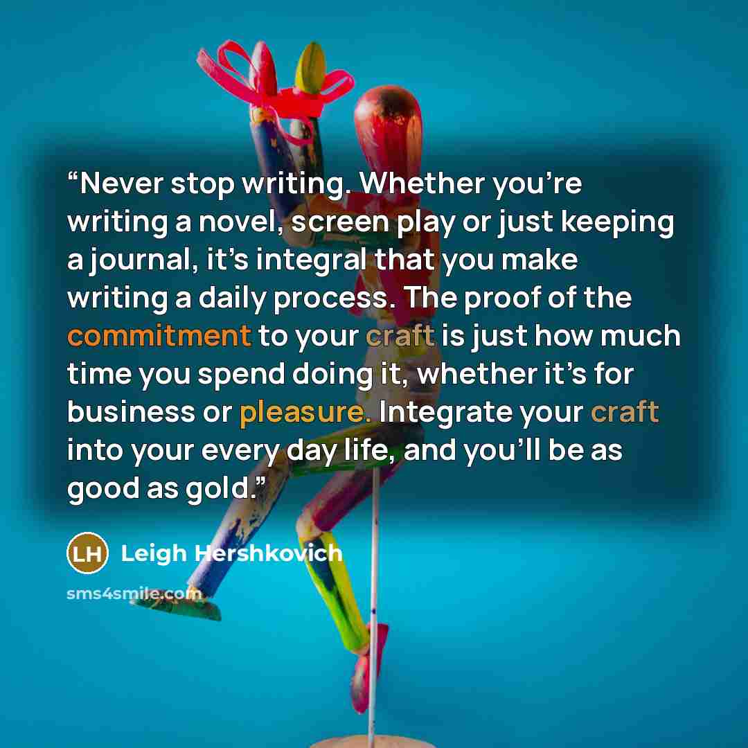 “Never stop writing. Whether you’re writing a novel, screen play or just keeping a journal, it’s integral that you make writing a daily process. The proof of the commitment to your craft is just how much time you spend doing it, whether it’s for business or pleasure. Integrate your craft into your…” quote by Leigh Hershkovich