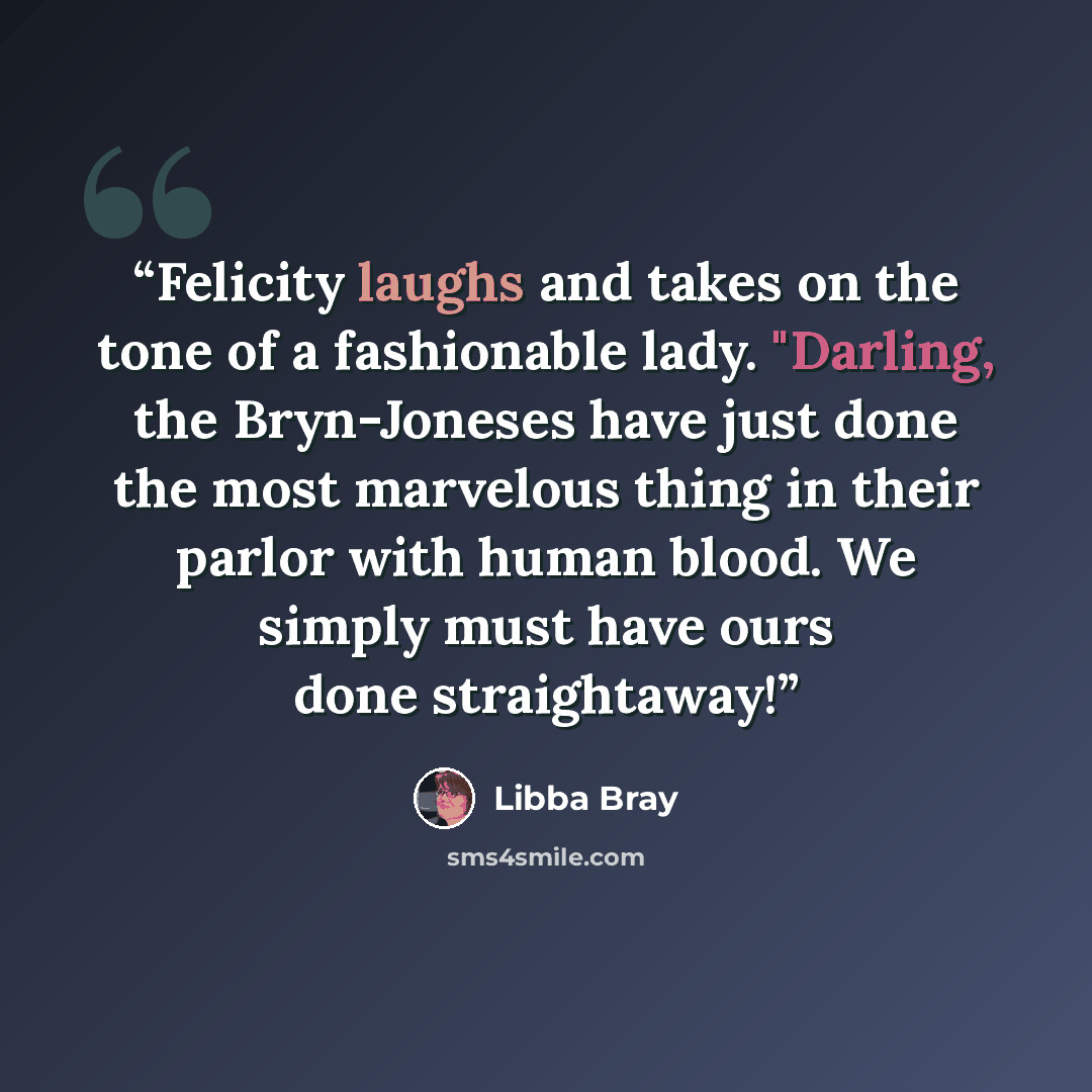 “Felicity laughs and takes on the tone of a fashionable lady. "Darling, the Bryn-Joneses have just done the most marvelous thing in their parlor with human blood. We simply must have ours done straightaway!” quote by Libba Bray