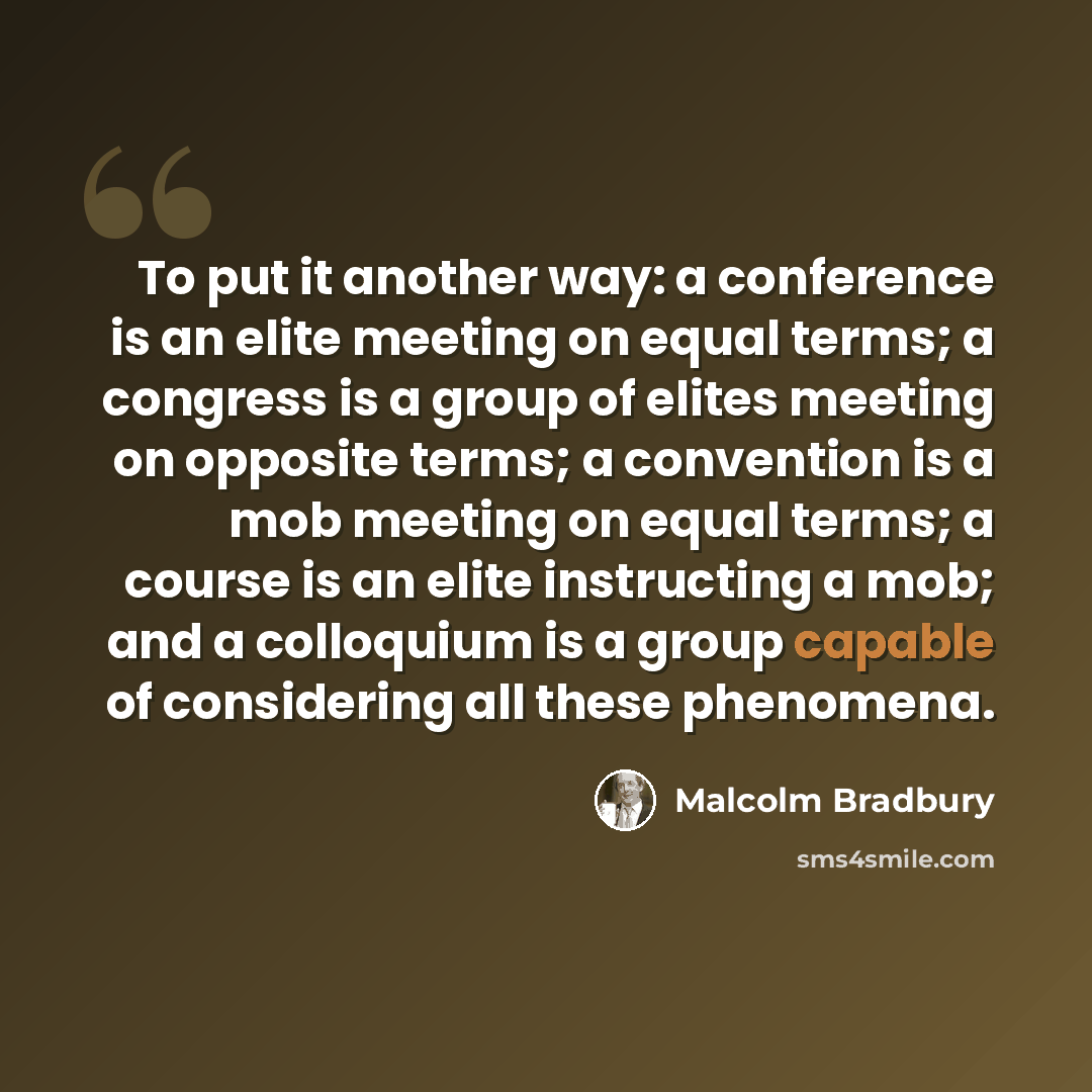 “To put it another way: a conference is an elite meeting on equal terms; a congress is a group of elites meeting on opposite terms; a convention is a mob meeting on equal terms; a course is an elite instructing a mob; and a colloquium is a group capable of considering all these phenomena.” quote by Malcolm Bradbury