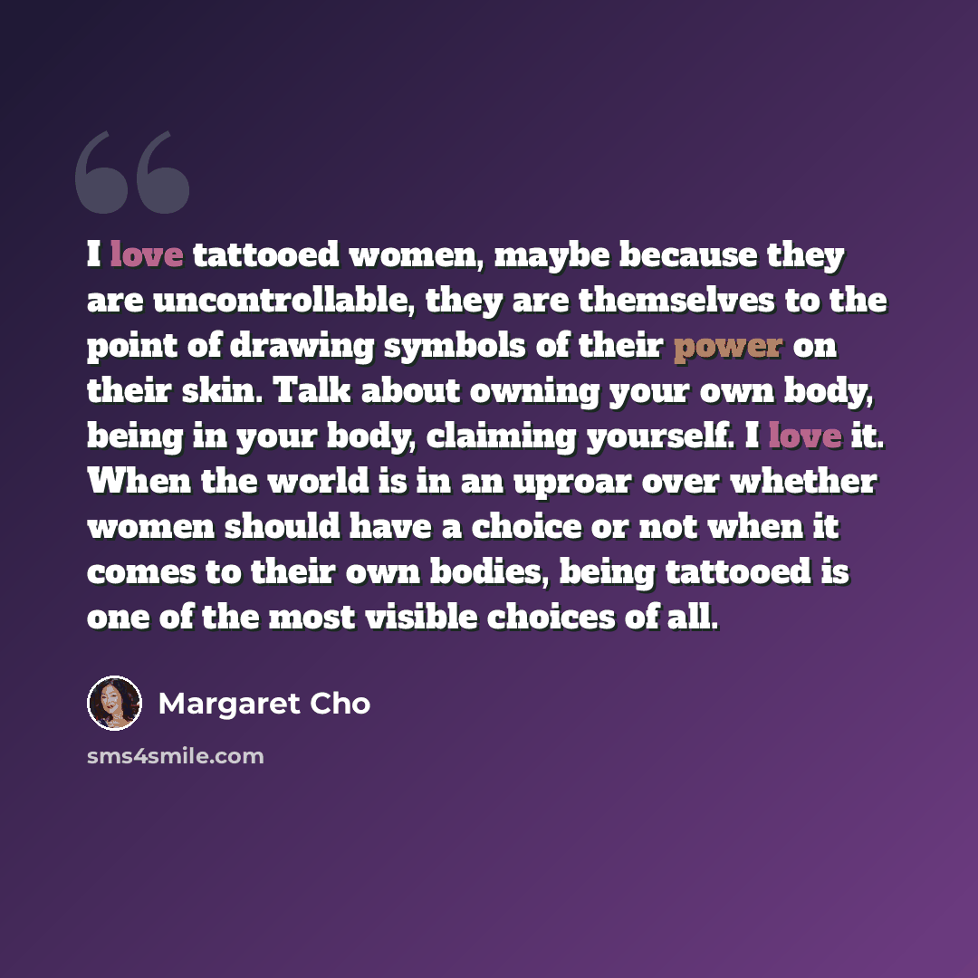 “I love tattooed women, maybe because they are uncontrollable, they are themselves to the point of drawing symbols of their power on their skin. Talk about owning your own body, being in your body, claiming yourself. I love it. When the world is in an uproar over whether women should have a choice…” quote by Margaret Cho