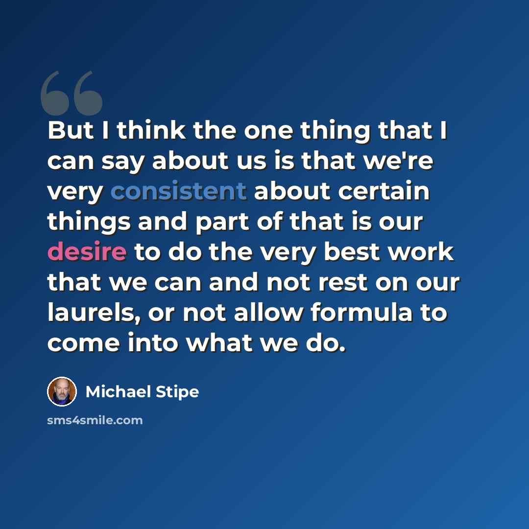 “But I think the one thing that I can say about us is that we're very consistent about certain things and part of that is our desire to do the very best work that we can and not rest on our laurels, or not allow formula to come into what we do.” quote by Michael Stipe