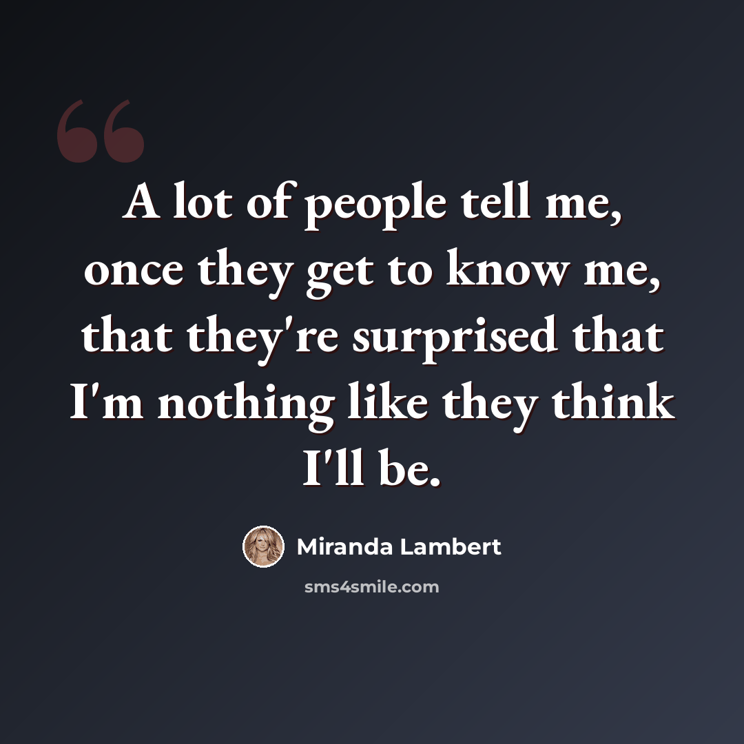 “A lot of people tell me, once they get to know me, that they're surprised that I'm nothing like they think I'll be.” quote by Miranda Lambert