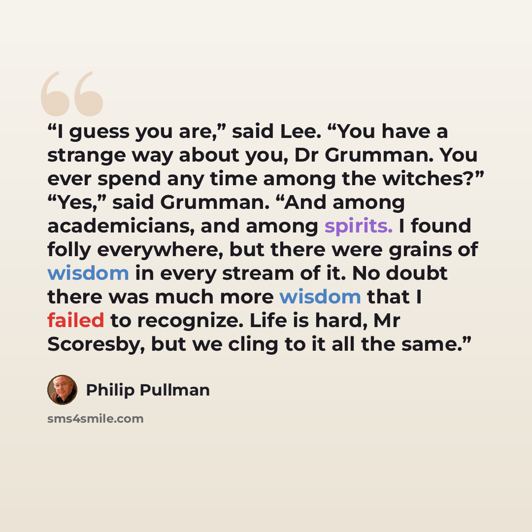 “I guess you are,” said Lee. “You have a strange way about you, Dr Grumman. You ever spend any time among the witches?” “Yes,” said Grumman. “And among academicians, and among spirits. I found folly everywhere, but there were grains of wisdom in every stream of it. No doubt there was much more…” quote by Philip Pullman