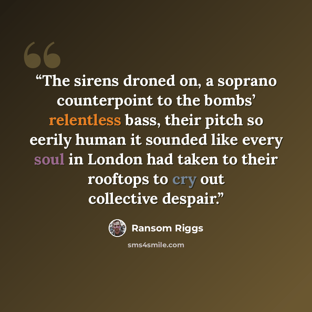 “The sirens droned on, a soprano counterpoint to the bombs’ relentless bass, their pitch so eerily human it sounded like every soul in London had taken to their rooftops to cry out collective despair.” quote by Ransom Riggs