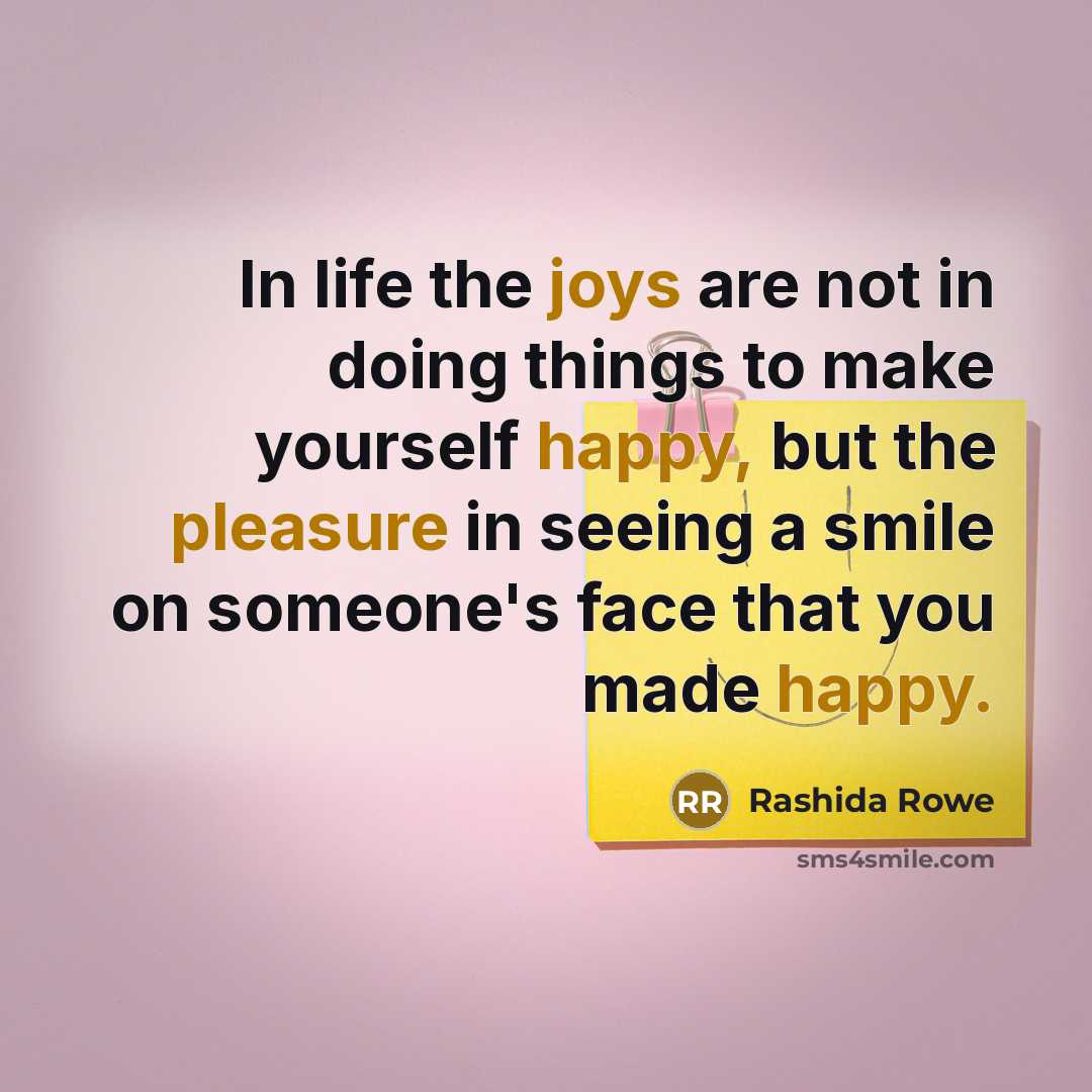 “In life the joys are not in doing things to make yourself happy, but the pleasure in seeing a smile on someone's face that you made happy.” quote by Rashida Rowe