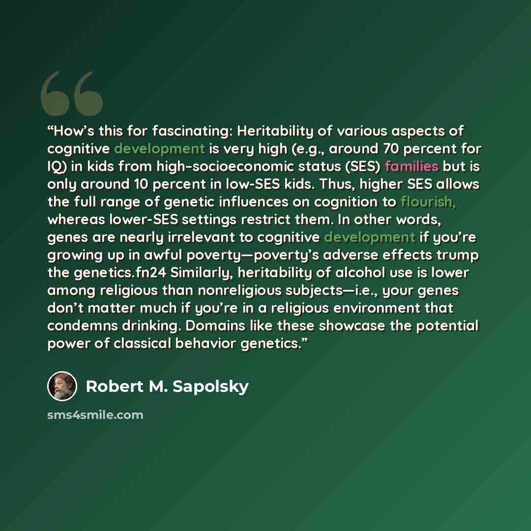 “How’s this for fascinating: Heritability of various aspects of cognitive development is very high (e.g., around 70 percent for IQ) in kids from high–socioeconomic status (SES) families but is only around 10 percent in low-SES kids. Thus, higher SES allows the full range of genetic influences on…” quote by Robert M. Sapolsky