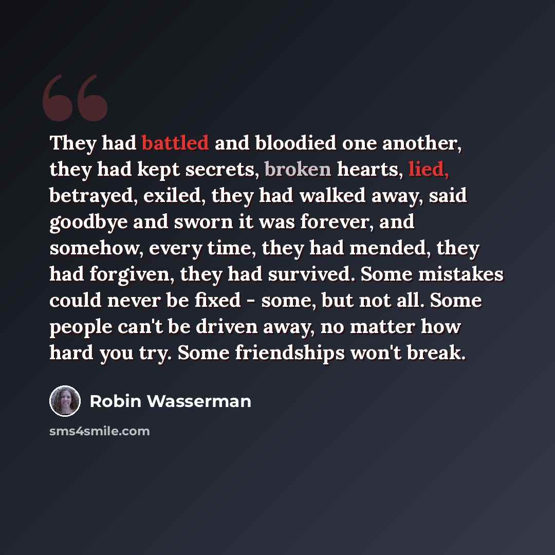 “They had battled and bloodied one another, they had kept secrets, broken hearts, lied, betrayed, exiled, they had walked away, said goodbye and sworn it was forever, and somehow, every time, they had mended, they had forgiven, they had survived. Some mistakes could never be fixed - some, but not…” quote by Robin Wasserman