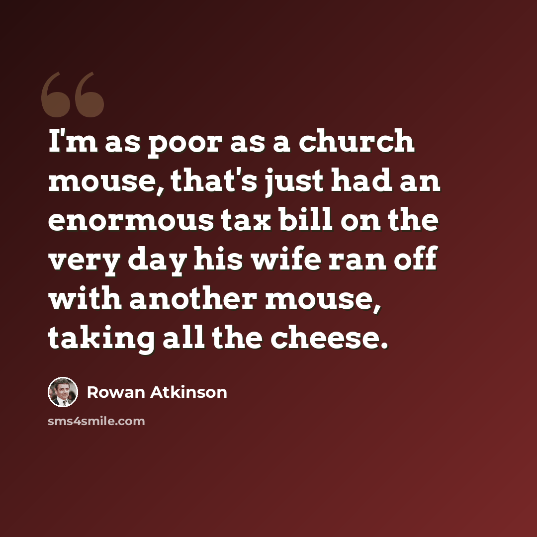 “I'm as poor as a church mouse, that's just had an enormous tax bill on the very day his wife ran off with another mouse, taking all the cheese.” quote by Rowan Atkinson