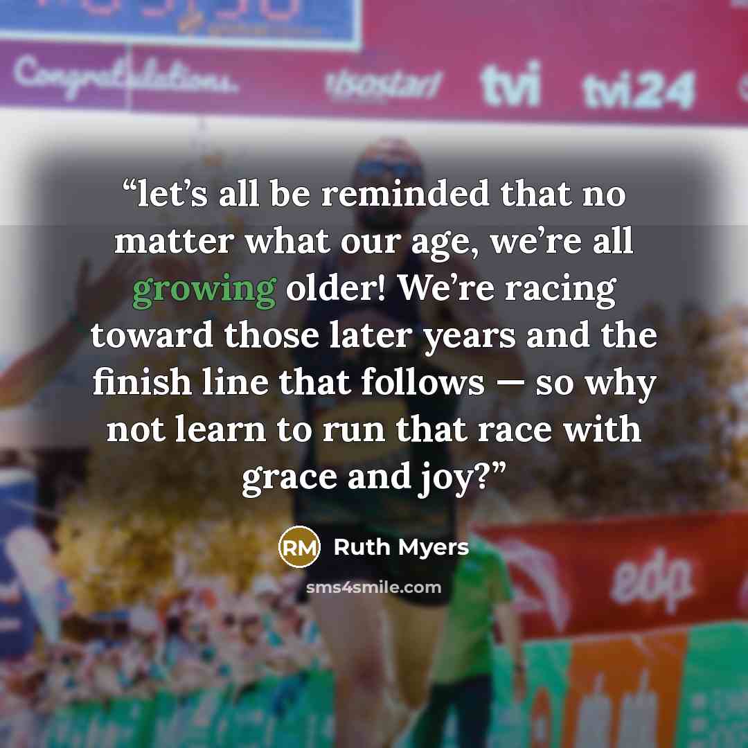 “let’s all be reminded that no matter what our age, we’re all growing older! We’re racing toward those later years and the finish line that follows — so why not learn to run that race with grace and joy?” quote by Ruth Myers
