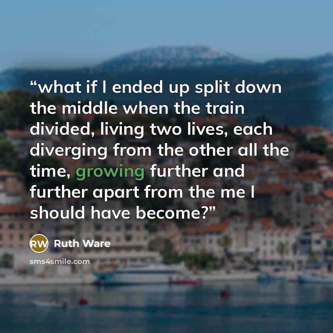 “what if I ended up split down the middle when the train divided, living two lives, each diverging from the other all the time, growing further and further apart from the me I should have become?” quote by Ruth Ware