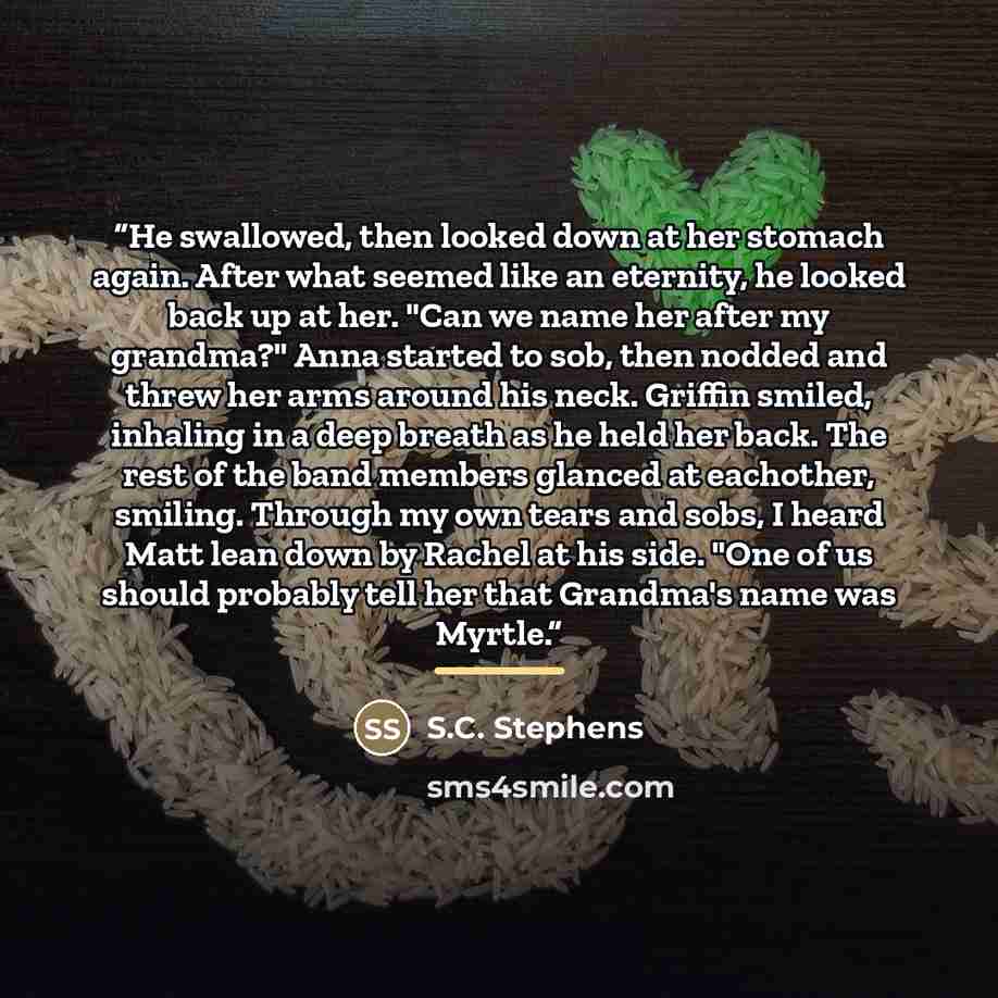 “He swallowed, then looked down at her stomach again. After what seemed like an eternity, he looked back up at her. "Can we name her after my grandma?" Anna started to sob, then nodded and threw her arms around his neck. Griffin smiled, inhaling in a deep breath as he held her back. The rest of the…” quote by S.C. Stephens