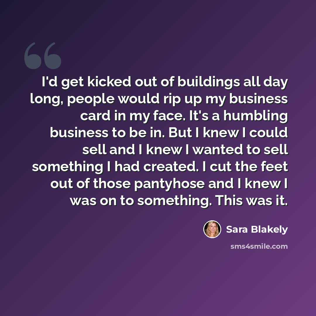 “I'd get kicked out of buildings all day long, people would rip up my business card in my face. It's a humbling business to be in. But I knew I could sell and I knew I wanted to sell something I had created. I cut the feet out of those pantyhose and I knew I was on to something. This was it.” quote by Sara Blakely