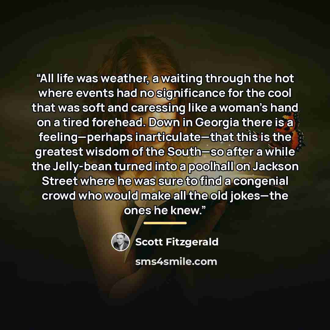 “All life was weather, a waiting through the hot where events had no significance for the cool that was soft and caressing like a woman's hand on a tired forehead. Down in Georgia there is a feeling—perhaps inarticulate—that this is the greatest wisdom of the South—so after a while the Jelly-bean…” quote by Scott Fitzgerald