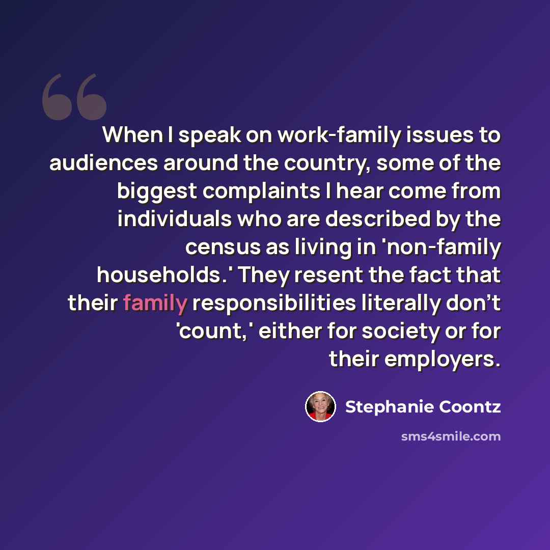 “When I speak on work-family issues to audiences around the country, some of the biggest complaints I hear come from individuals who are described by the census as living in 'non-family households.' They resent the fact that their family responsibilities literally don't 'count,' either for society…” quote by Stephanie Coontz