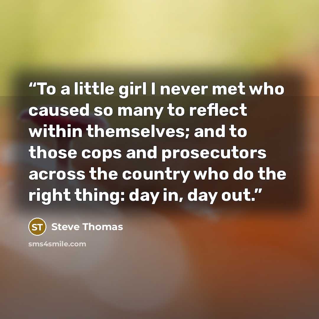 “To a little girl I never met who caused so many to reflect within themselves; and to those cops and prosecutors across the country who do the right thing: day in, day out.” quote by Steve Thomas