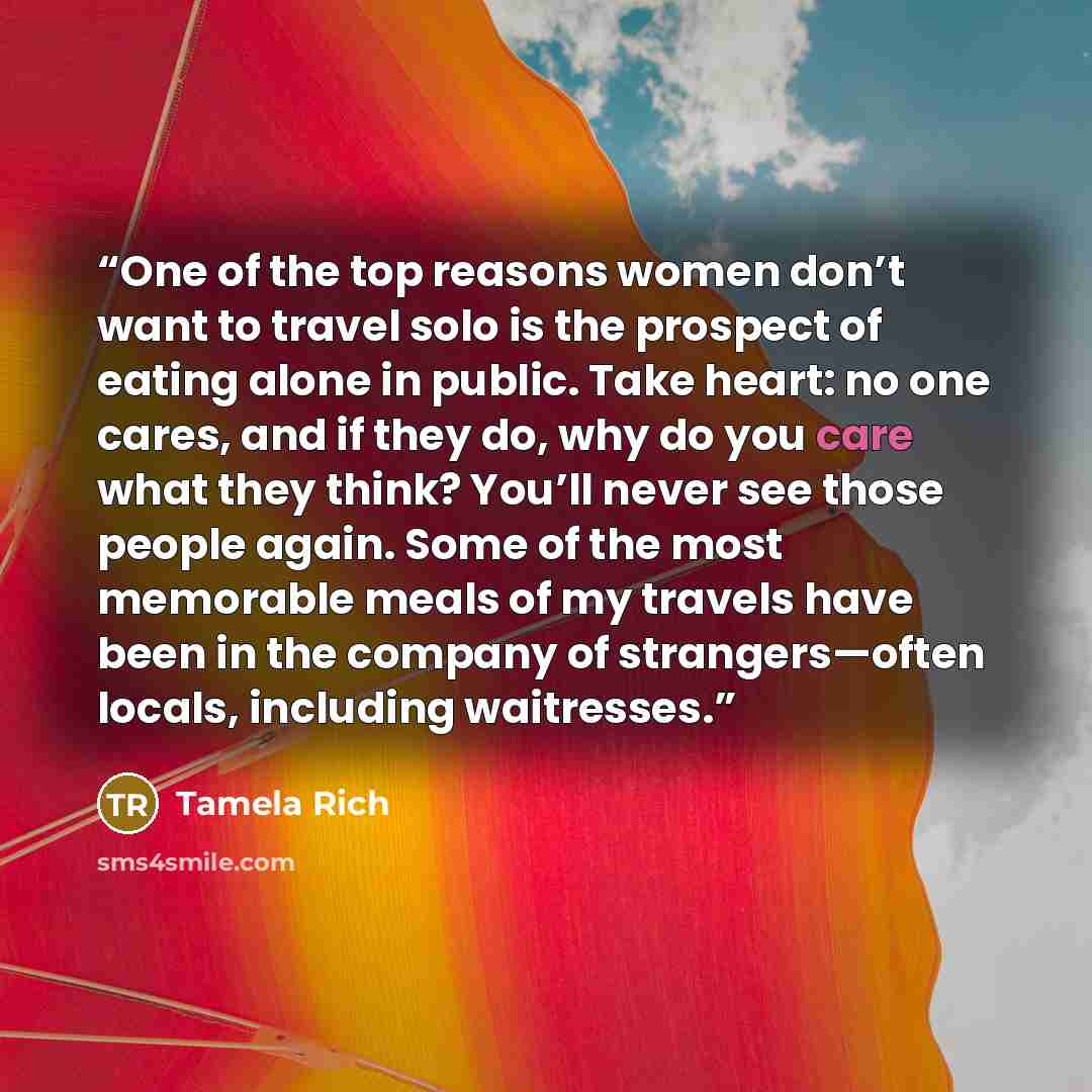 “One of the top reasons women don’t want to travel solo is the prospect of eating alone in public. Take heart: no one cares, and if they do, why do you care what they think? You’ll never see those people again. Some of the most memorable meals of my travels have been in the company of…” quote by Tamela Rich