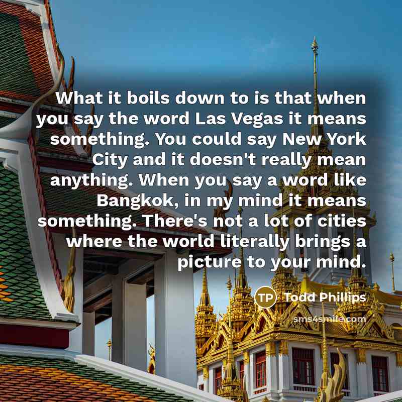 “What it boils down to is that when you say the word Las Vegas it means something. You could say New York City and it doesn't really mean anything. When you say a word like Bangkok, in my mind it means something. There's not a lot of cities where the world literally brings a picture to your mind.” quote by Todd Phillips