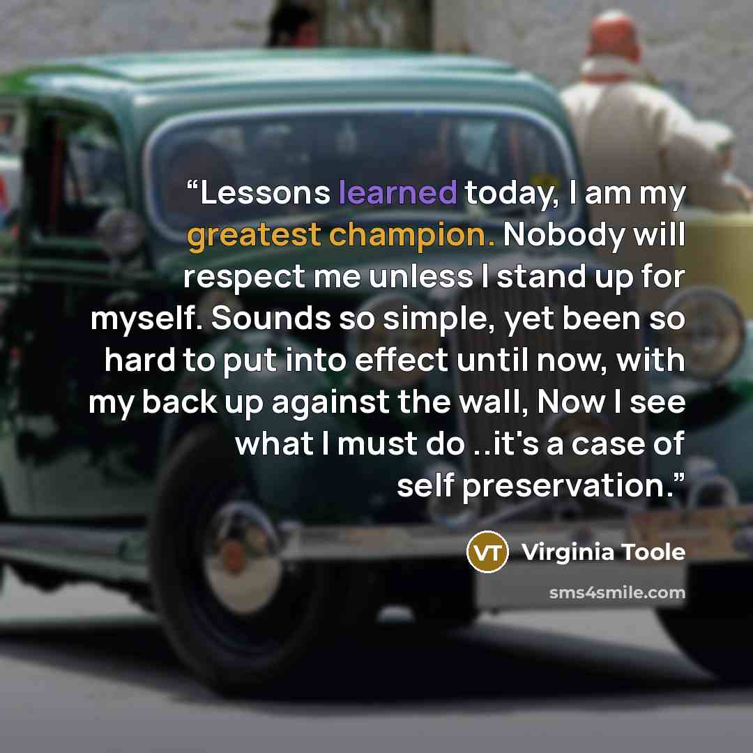 “Lessons learned today, I am my greatest champion. Nobody will respect me unless I stand up for myself. Sounds so simple, yet been so hard to put into effect until now, with my back up against the wall, Now I see what I must do ..it's a case of self preservation.” quote by Virginia Toole