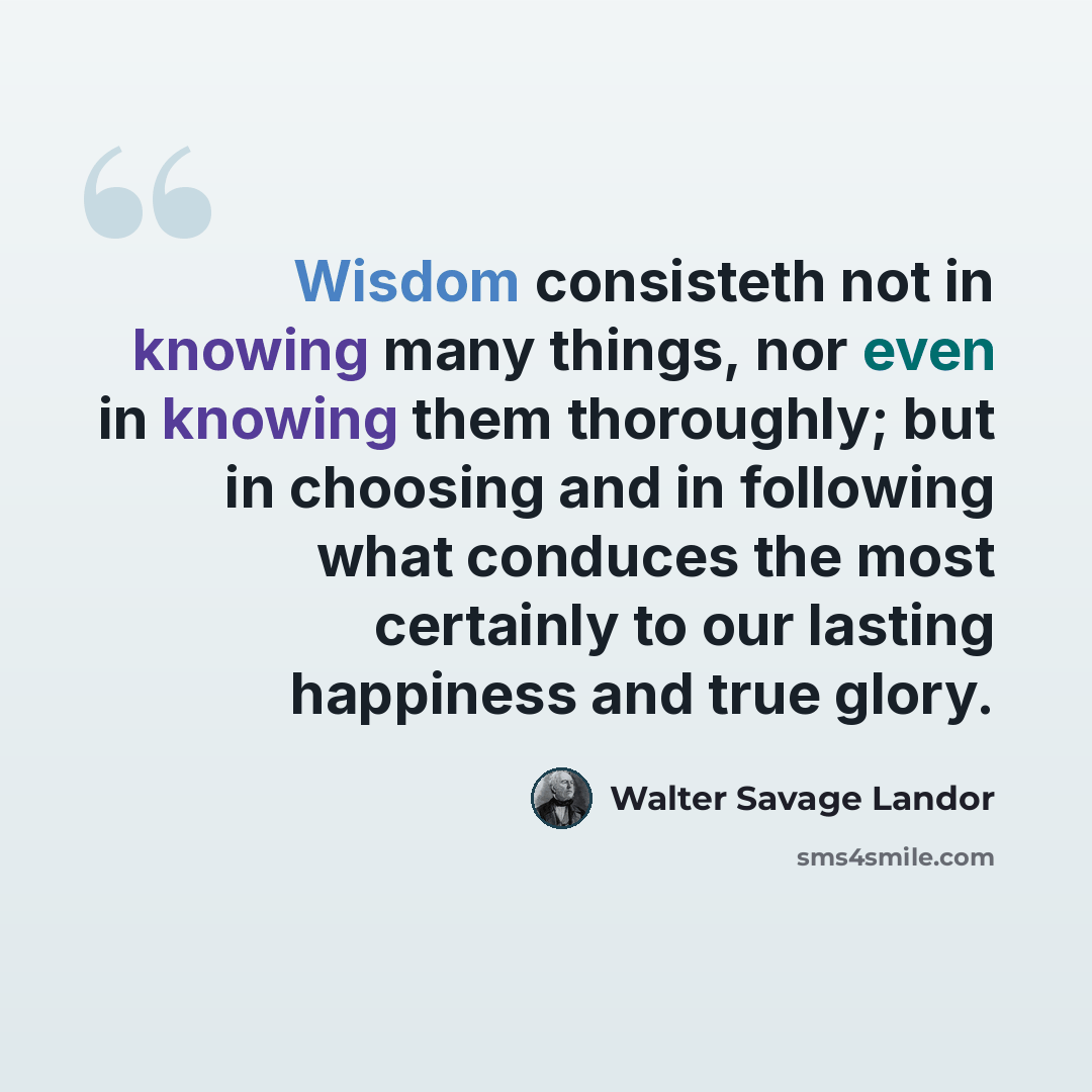“Wisdom consisteth not in knowing many things, nor even in knowing them thoroughly; but in choosing and in following what conduces the most certainly to our lasting happiness and true glory.” quote by Walter Savage Landor