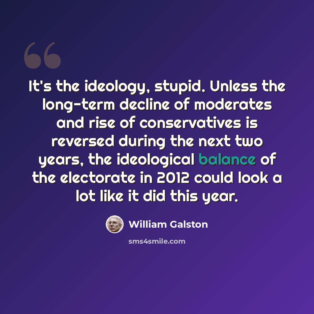 “It's the ideology, stupid. Unless the long-term decline of moderates and rise of conservatives is reversed during the next two years, the ideological balance of the electorate in 2012 could look a lot like it did this year.” quote by William Galston