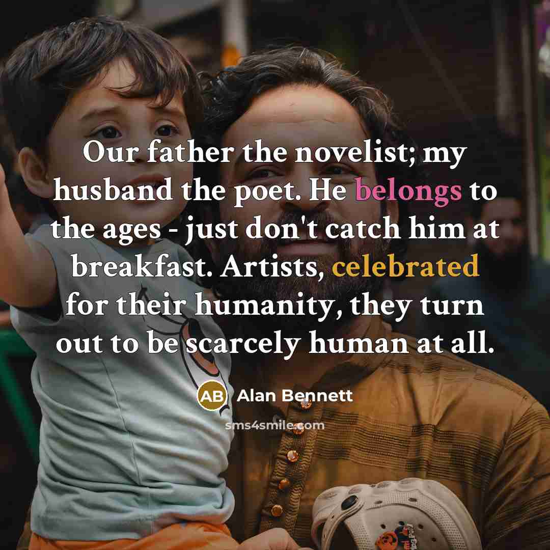 “Our father the novelist; my husband the poet. He belongs to the ages - just don't catch him at breakfast. Artists, celebrated for their humanity, they turn out to be scarcely human at all.” quote by Alan Bennett