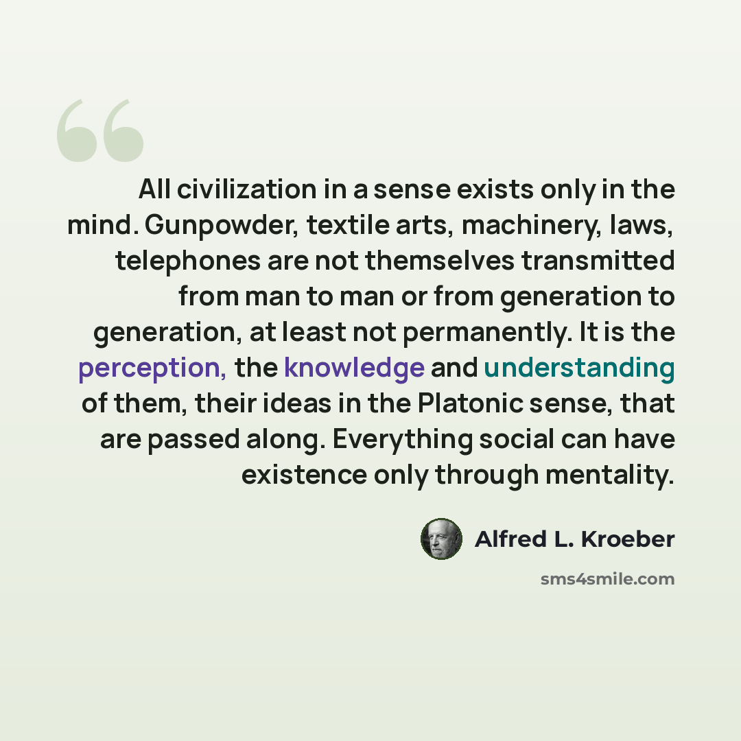 “All civilization in a sense exists only in the mind. Gunpowder, textile arts, machinery, laws, telephones are not themselves transmitted from man to man or from generation to generation, at least not permanently. It is the perception, the knowledge and understanding of them, their ideas in the…” quote by Alfred L. Kroeber