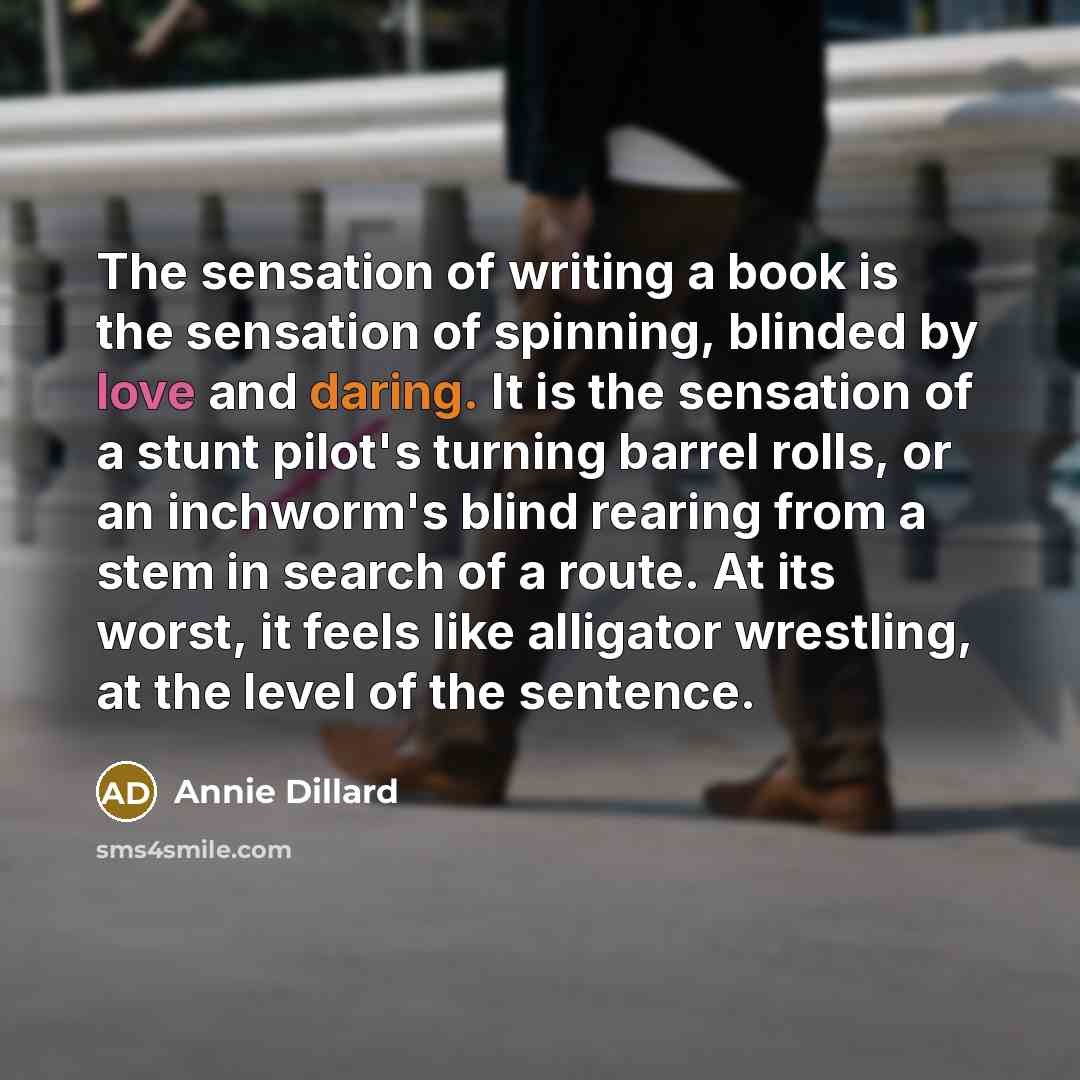 “The sensation of writing a book is the sensation of spinning, blinded by love and daring. It is the sensation of a stunt pilot's turning barrel rolls, or an inchworm's blind rearing from a stem in search of a route. At its worst, it feels like alligator wrestling, at the level of the sentence.” quote by Annie Dillard
