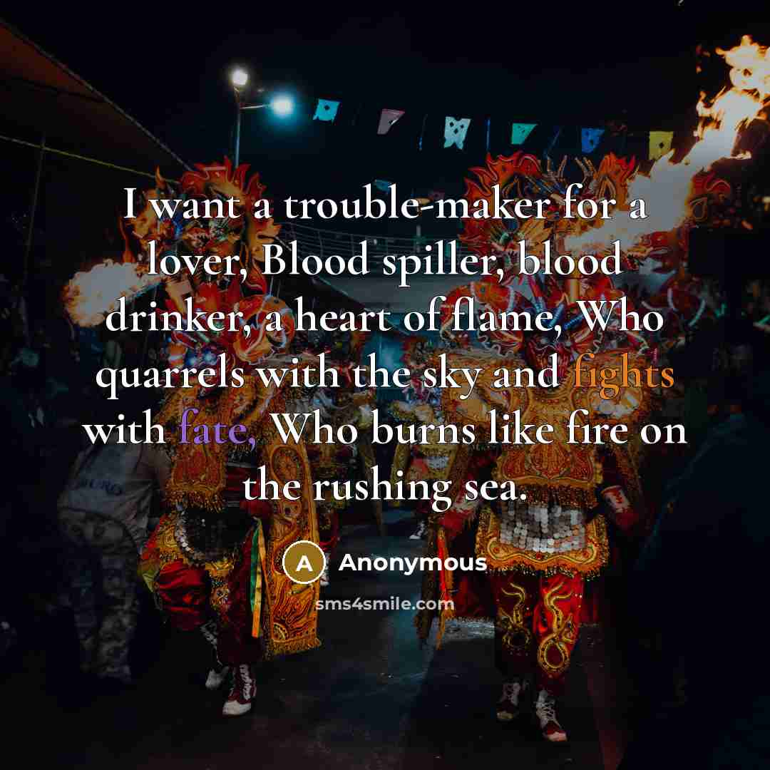 “I want a trouble-maker for a lover, Blood spiller, blood drinker, a heart of flame, Who quarrels with the sky and fights with fate, Who burns like fire on the rushing sea.” quote by Anonymous